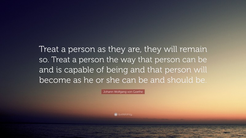 Johann Wolfgang von Goethe Quote: “Treat a person as they are, they will remain so. Treat a person the way that person can be and is capable of being and that person will become as he or she can be and should be.”