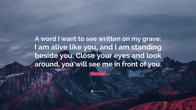 Khalil Gibran Quote: “A word I want to see written on my grave: I am alive like you, and I am standing beside you. Close your eyes and look around, you will see me in front of you.”