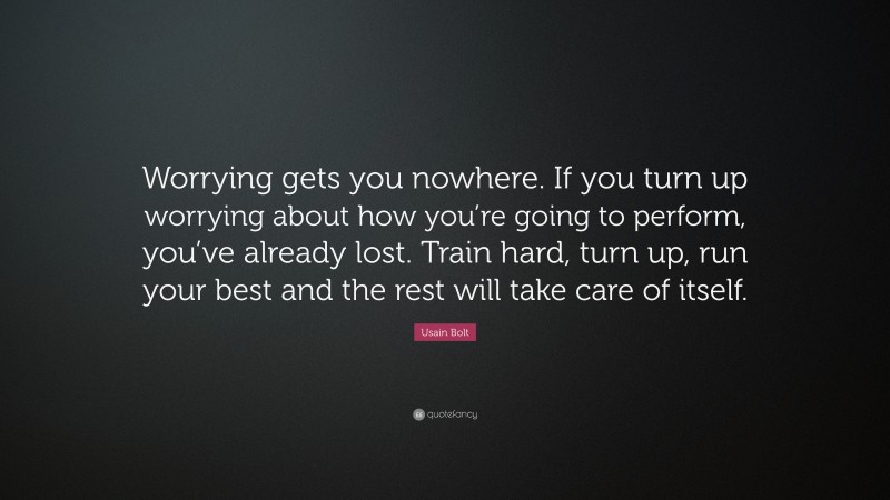 Usain Bolt Quote: “Worrying gets you nowhere. If you turn up worrying about how you’re going to perform, you’ve already lost. Train hard, turn up, run your best and the rest will take care of itself.”