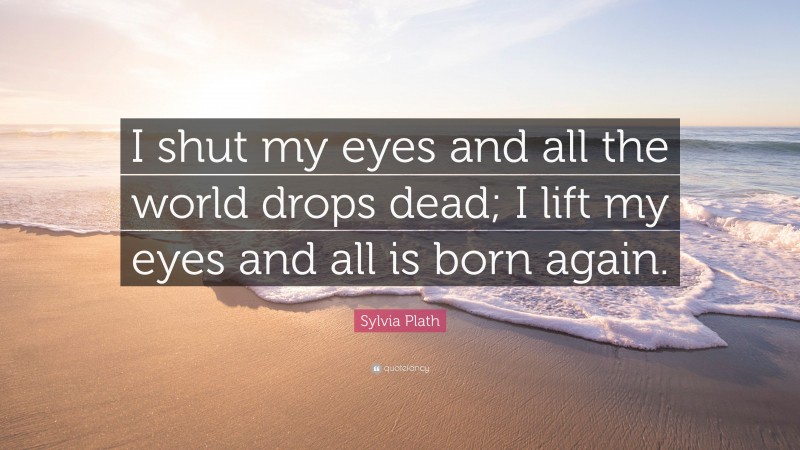 Sylvia Plath Quote: “I shut my eyes and all the world drops dead; I lift my eyes and all is born again.”