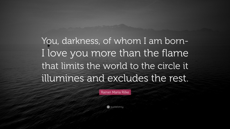 Rainer Maria Rilke Quote: “You, darkness, of whom I am born- I love you more than the flame that limits the world to the circle it illumines and excludes the rest.”