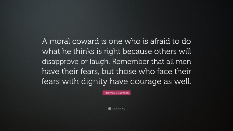 Thomas S. Monson Quote: “A moral coward is one who is afraid to do what he thinks is right because others will disapprove or laugh. Remember that all men have their fears, but those who face their fears with dignity have courage as well.”