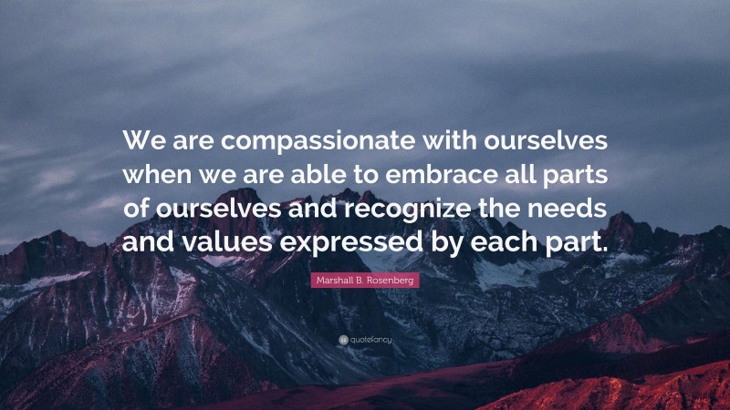 Marshall B. Rosenberg Quote: “We are compassionate with ourselves when we are able to embrace all parts of ourselves and recognize the needs and values expressed by each part.”