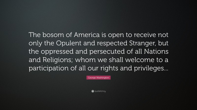 George Washington Quote: “The bosom of America is open to receive not only the Opulent and respected Stranger, but the oppressed and persecuted of all Nations and Religions; whom we shall welcome to a participation of all our rights and privileges...”