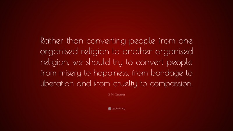 S. N. Goenka Quote: “Rather than converting people from one organised religion to another organised religion, we should try to convert people from misery to happiness, from bondage to liberation and from cruelty to compassion.”