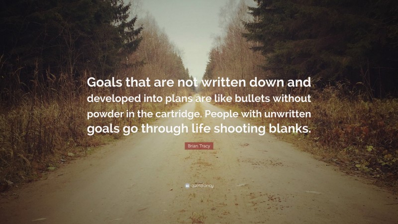 Brian Tracy Quote: “Goals that are not written down and developed into plans are like bullets without powder in the cartridge. People with unwritten goals go through life shooting blanks.”