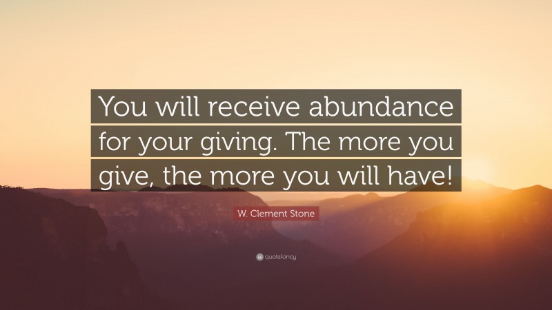 W. Clement Stone Quote: “You will receive abundance for your giving. The more you give, the more you will have!”