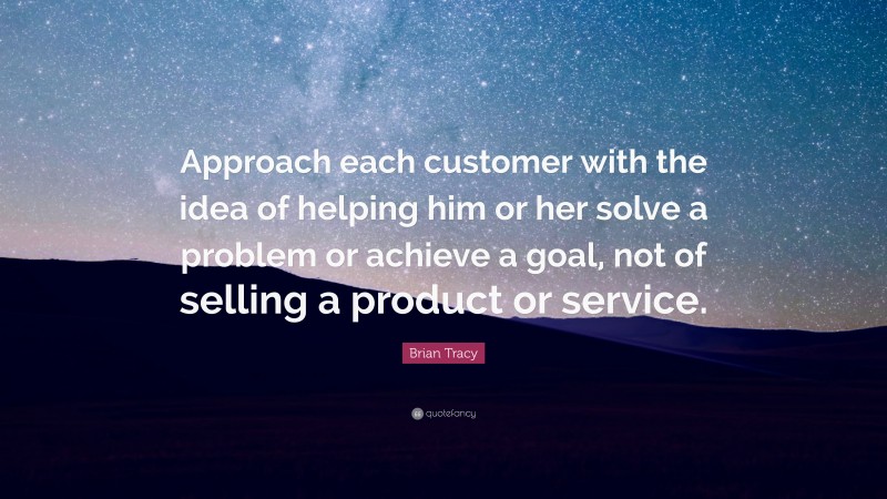 Brian Tracy Quote: “Approach each customer with the idea of helping him or her solve a problem or achieve a goal, not of selling a product or service.”