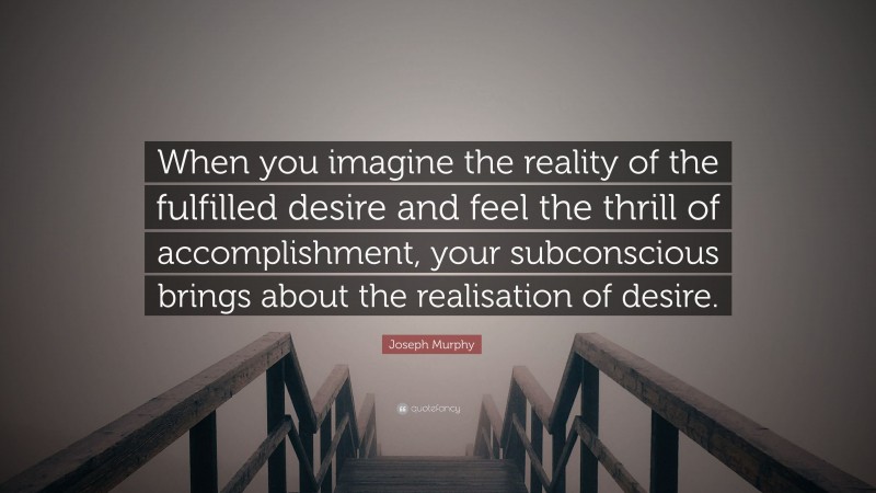 Joseph Murphy Quote: “When you imagine the reality of the fulfilled desire and feel the thrill of accomplishment, your subconscious brings about the realisation of desire.”
