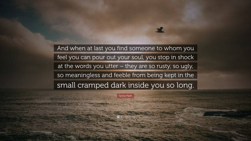 Sylvia Plath Quote: “And when at last you find someone to whom you feel you can pour out your soul, you stop in shock at the words you utter – they are so rusty, so ugly, so meaningless and feeble from being kept in the small cramped dark inside you so long.”