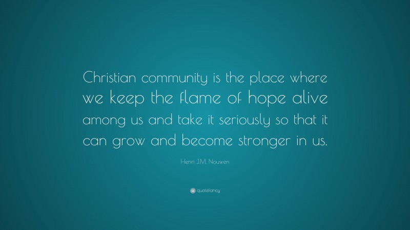Henri J.M. Nouwen Quote: “Christian community is the place where we keep the flame of hope alive among us and take it seriously so that it can grow and become stronger in us.”