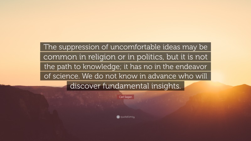 Carl Sagan Quote: “The suppression of uncomfortable ideas may be common in religion or in politics, but it is not the path to knowledge; it has no in the endeavor of science. We do not know in advance who will discover fundamental insights.”