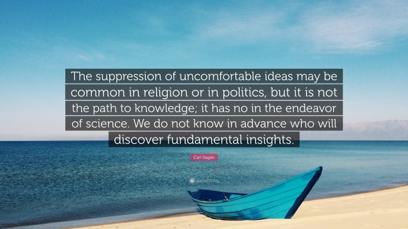 Carl Sagan Quote: “The suppression of uncomfortable ideas may be common in religion or in politics, but it is not the path to knowledge; it has no in the endeavor of science. We do not know in advance who will discover fundamental insights.”