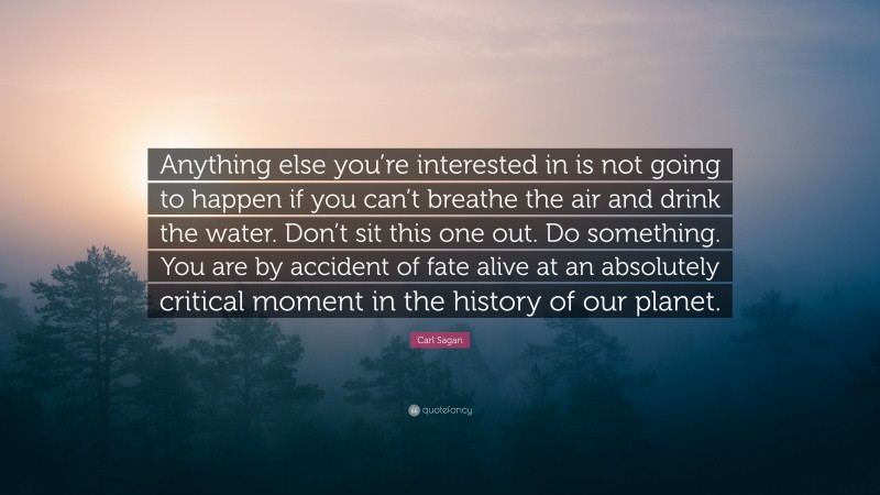 Carl Sagan Quote: “Anything else you’re interested in is not going to happen if you can’t breathe the air and drink the water. Don’t sit this one out. Do something. You are by accident of fate alive at an absolutely critical moment in the history of our planet.”