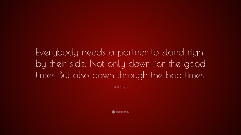 Will Smith Quote: “Everybody needs a partner to stand right by their side. Not only down for the good times. But also down through the bad times.”
