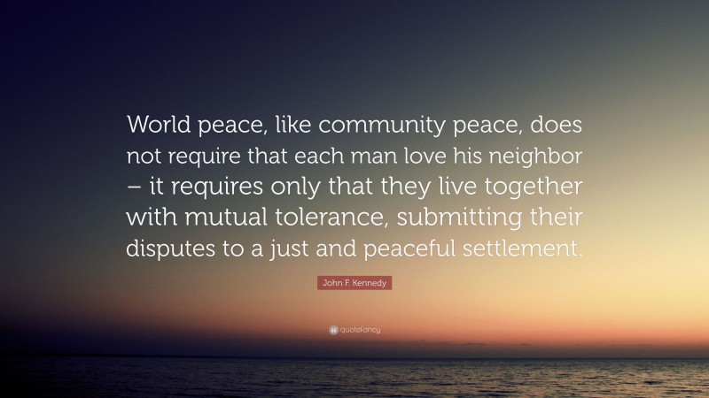 John F. Kennedy Quote: “World peace, like community peace, does not require that each man love his neighbor – it requires only that they live together with mutual tolerance, submitting their disputes to a just and peaceful settlement.”