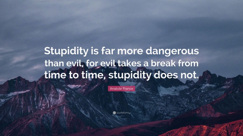 Anatole France Quote: “Stupidity is far more dangerous than evil, for evil takes a break from time to time, stupidity does not.”