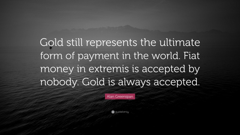 Alan Greenspan Quote: “Gold still represents the ultimate form of payment in the world. Fiat money in extremis is accepted by nobody. Gold is always accepted.”