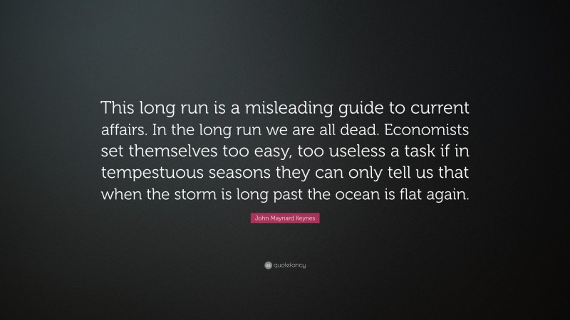 John Maynard Keynes Quote: “This long run is a misleading guide to current affairs. In the long run we are all dead. Economists set themselves too easy, too useless a task if in tempestuous seasons they can only tell us that when the storm is long past the ocean is flat again.”
