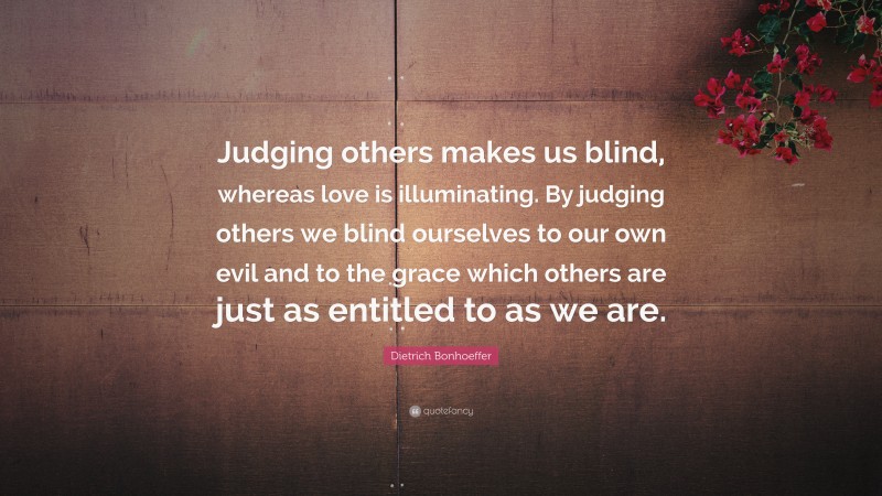 Dietrich Bonhoeffer Quote: “Judging others makes us blind, whereas love is illuminating. By judging others we blind ourselves to our own evil and to the grace which others are just as entitled to as we are.”