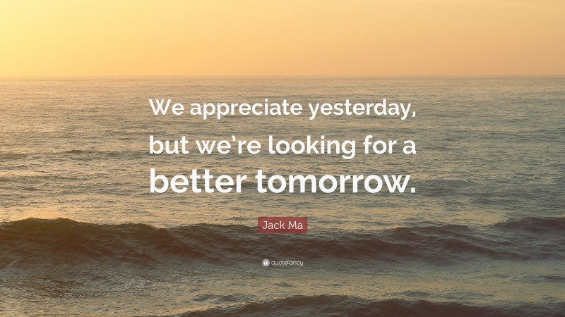 Jack Ma Quote: “We appreciate yesterday, but we’re looking for a better tomorrow.”