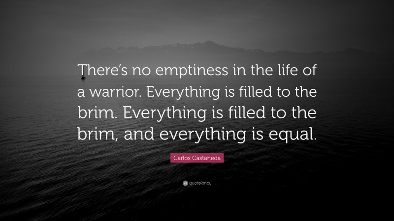 Carlos Castaneda Quote: “There’s no emptiness in the life of a warrior. Everything is filled to the brim. Everything is filled to the brim, and everything is equal.”