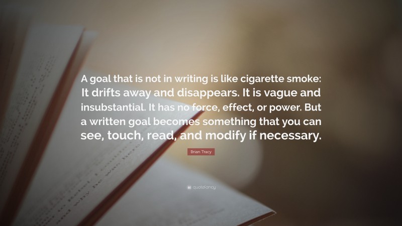 Brian Tracy Quote: “A goal that is not in writing is like cigarette smoke: It drifts away and disappears. It is vague and insubstantial. It has no force, effect, or power. But a written goal becomes something that you can see, touch, read, and modify if necessary.”