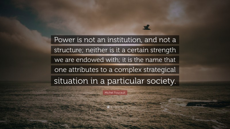 Michel Foucault Quote: “Power is not an institution, and not a structure; neither is it a certain strength we are endowed with; it is the name that one attributes to a complex strategical situation in a particular society.”