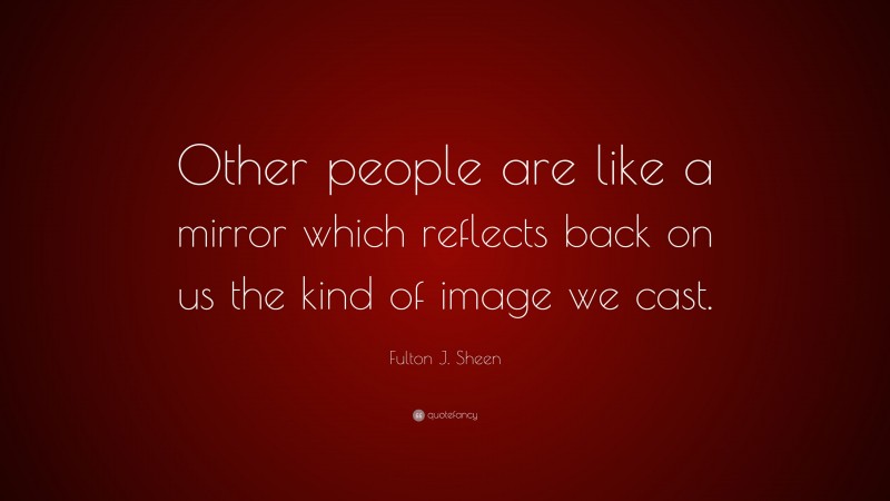 Fulton J. Sheen Quote: “Other people are like a mirror which reflects back on us the kind of image we cast.”