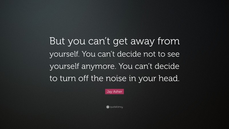 Jay Asher Quote: “But you can’t get away from yourself. You can’t decide not to see yourself anymore. You can’t decide to turn off the noise in your head.”
