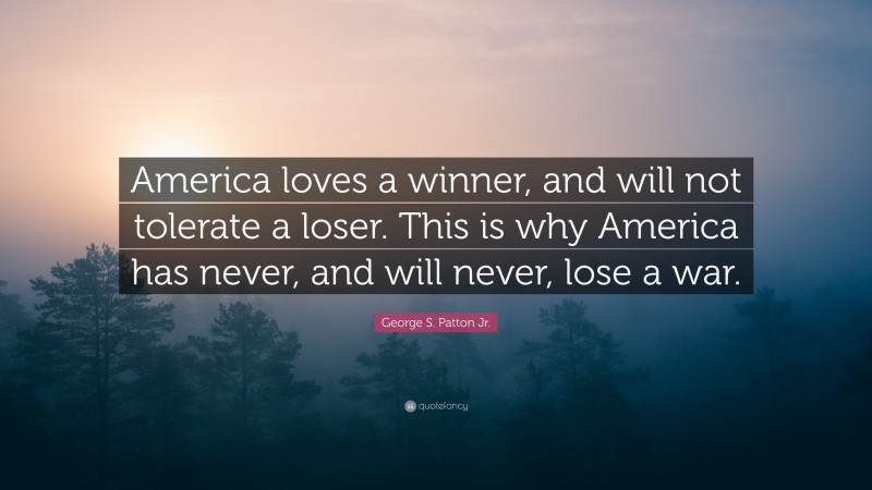 George S. Patton Jr. Quote: “America loves a winner, and will not tolerate a loser. This is why America has never, and will never, lose a war.”