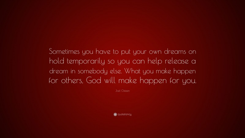 Joel Osteen Quote: “Sometimes you have to put your own dreams on hold temporarily so you can help release a dream in somebody else. What you make happen for others, God will make happen for you.”