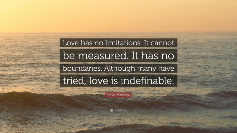 Steve Maraboli Quote: “Love has no limitations. It cannot be measured. It has no boundaries. Although many have tried, love is indefinable.”