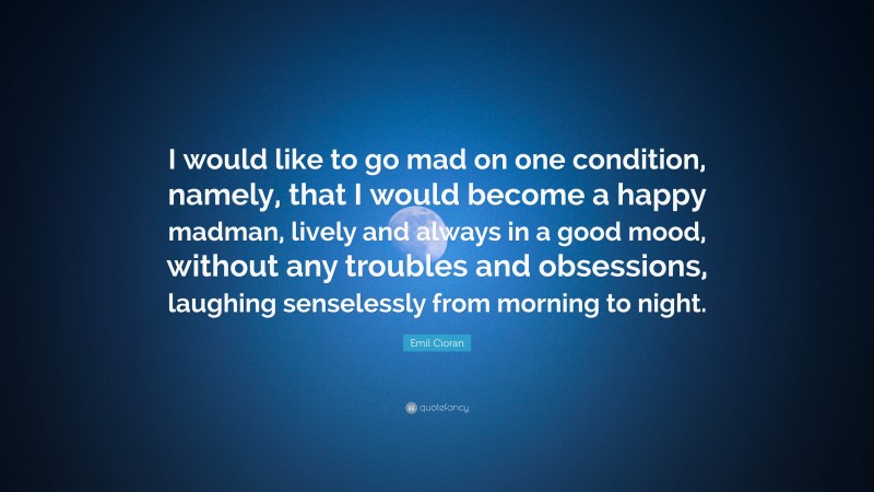 Emil Cioran Quote: “I would like to go mad on one condition, namely, that I would become a happy madman, lively and always in a good mood, without any troubles and obsessions, laughing senselessly from morning to night.”