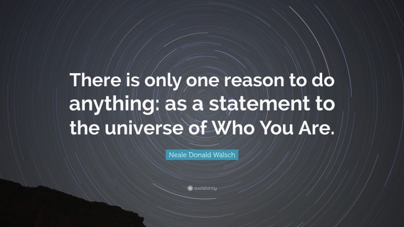Neale Donald Walsch Quote: “There is only one reason to do anything: as a statement to the universe of Who You Are.”