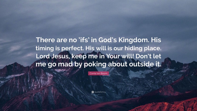 Corrie ten Boom Quote: “There are no ‘ifs’ in God’s Kingdom. His timing is perfect. His will is our hiding place. Lord Jesus, keep me in Your will! Don’t let me go mad by poking about outside it.”