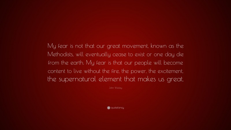 John Wesley Quote: “My fear is not that our great movement, known as the Methodists, will eventually cease to exist or one day die from the earth. My fear is that our people will become content to live without the fire, the power, the excitement, the supernatural element that makes us great.”
