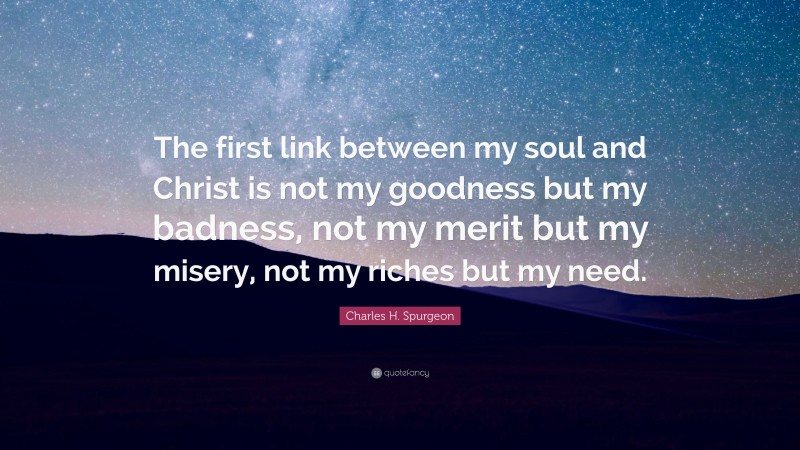 Charles H. Spurgeon Quote: “The first link between my soul and Christ is not my goodness but my badness, not my merit but my misery, not my riches but my need.”