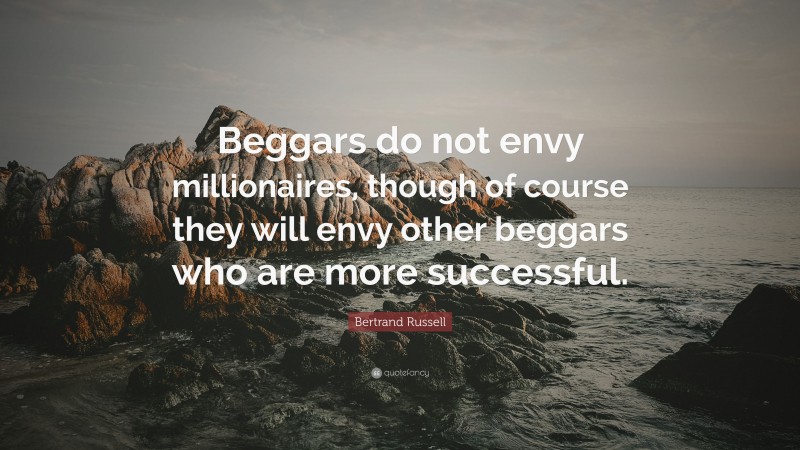 Bertrand Russell Quote: “Beggars do not envy millionaires, though of course they will envy other beggars who are more successful.”