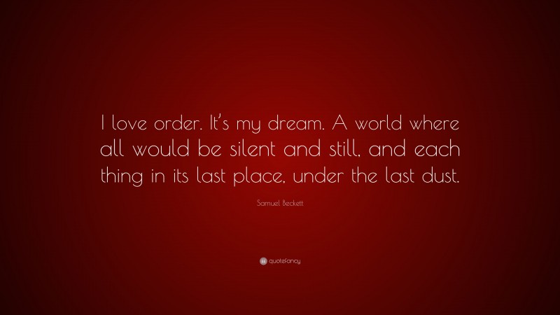 Samuel Beckett Quote: “I love order. It’s my dream. A world where all would be silent and still, and each thing in its last place, under the last dust.”
