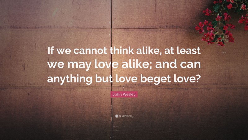 John Wesley Quote: “If we cannot think alike, at least we may love alike; and can anything but love beget love?”