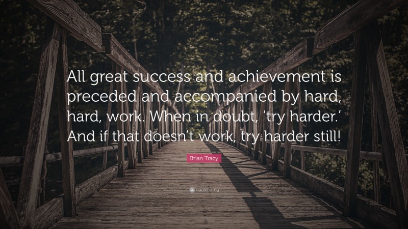 Brian Tracy Quote: “All great success and achievement is preceded and accompanied by hard, hard, work. When in doubt, ‘try harder.’ And if that doesn’t work, try harder still!”