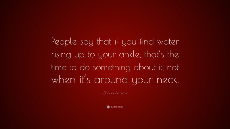 Chinua Achebe Quote: “People say that if you find water rising up to your ankle, that’s the time to do something about it, not when it’s around your neck.”
