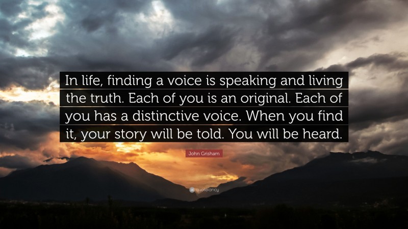 John Grisham Quote: “In life, finding a voice is speaking and living the truth. Each of you is an original. Each of you has a distinctive voice. When you find it, your story will be told. You will be heard.”