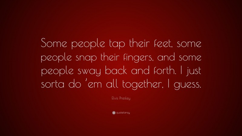 Elvis Presley Quote: “Some people tap their feet, some people snap their fingers, and some people sway back and forth. I just sorta do ’em all together, I guess.”