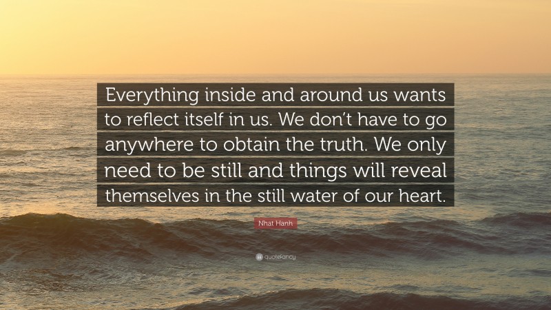 Nhat Hanh Quote: “Everything inside and around us wants to reflect itself in us. We don’t have to go anywhere to obtain the truth. We only need to be still and things will reveal themselves in the still water of our heart.”