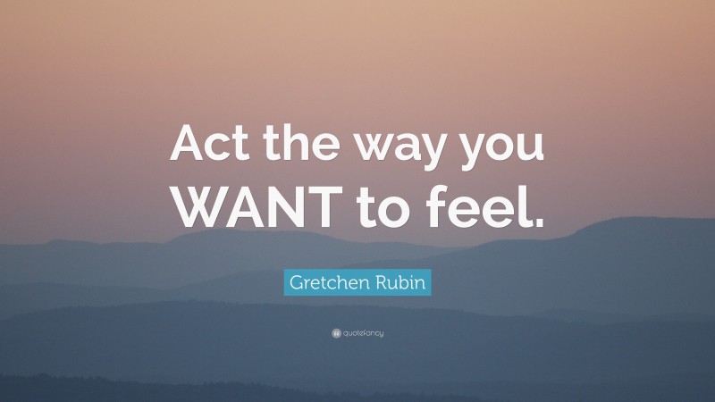 Gretchen Rubin Quote: “Act the way you WANT to feel.”