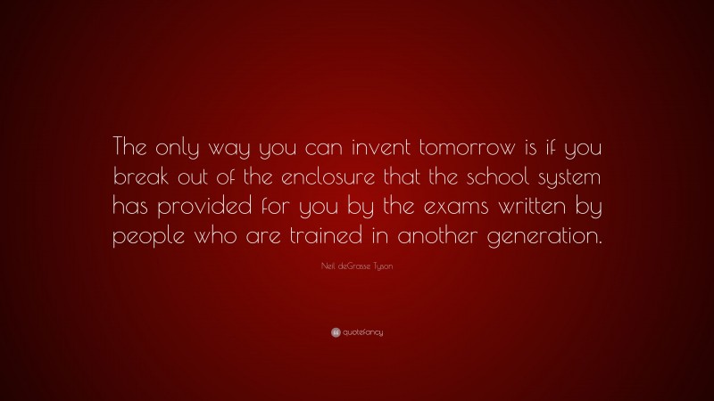 Neil deGrasse Tyson Quote: “The only way you can invent tomorrow is if you break out of the enclosure that the school system has provided for you by the exams written by people who are trained in another generation.”