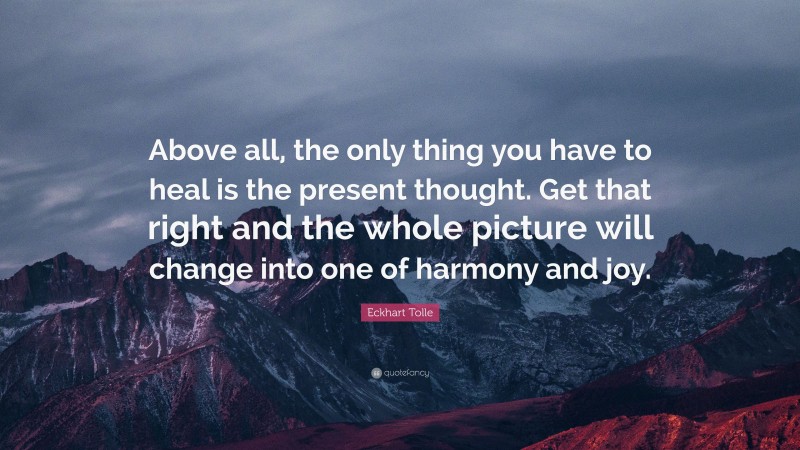 Eckhart Tolle Quote: “Above all, the only thing you have to heal is the present thought. Get that right and the whole picture will change into one of harmony and joy.”