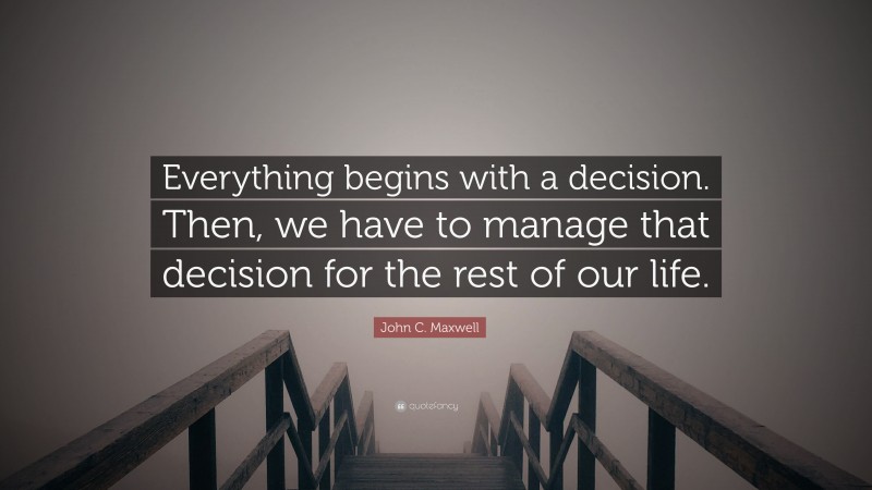 John C. Maxwell Quote: “Everything begins with a decision. Then, we have to manage that decision for the rest of our life.”